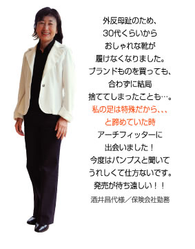 外反母趾のため、私の足は特殊だから・・・と諦めていた時、アーチフィッターに出会いました！今度はパンプスと聞いてうれしくて仕方ないです。酒井昌代様／保険会社勤務