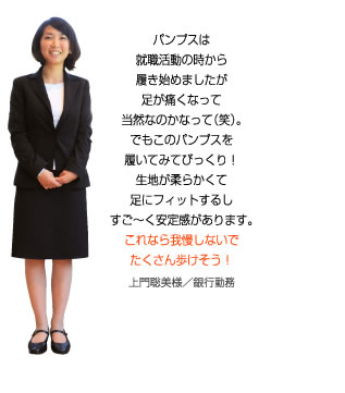 このパンプスを履いてびっくり！生地が柔らかくて足にフィットするし、すご～く安定感があります。これなら我慢しないでたくさん歩けそう！上門聡美様／銀行勤務