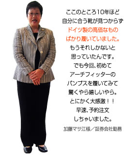 ここのところ10年ほど自分に合う靴が見つからず、ドイツ製の高価なものばかり履いていました。もうそれしかないと思っていたんです。でもアーチフィッターのパンプスを履いてみて驚くやら嬉しいやら。とにかく大感激！加藤マサ江様／証券会社勤務