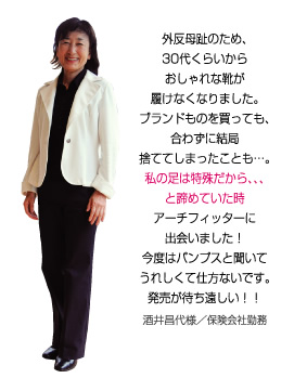 外反母趾のため、私の足は特殊だから・・・と諦めていた時、アーチフィッターに出会いました！今度はパンプスと聞いてうれしくて仕方ないです。酒井昌代様／保険会社勤務