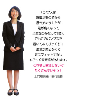 このパンプスを履いてびっくり！生地が柔らかくて足にフィットするし、すご～く安定感があります。これなら我慢しないでたくさん歩けそう！上門聡美様／銀行勤務