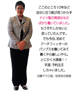 ここのところ10年ほど自分に合う靴が見つからず、ドイツ製の高価なものばかり履いていました。もうそれしかないと思っていたんです。でもアーチフィッターのパンプスを履いてみて驚くやら嬉しいやら。とにかく大感激！加藤マサ江様／証券会社勤務