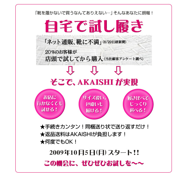 「靴を履かないで買う何でありえない…」そんなあなたに朗報！自宅で試し履き
  「ネット通販、靴に不満」（8/29日日経新聞）20%のお客様が店頭で試してから購入（当社顧客アンケート調べ）そこで、AKAISHIが実現
  お店におかなくても試せる！サイズ違い色違いも履ける！履き比べてじっくり選べる！
  ★手続きカンタン！同梱送り状で送り返すだけ！
★返品送料はAKAISHIが負担します！
★何度でもOK！
2009年10月5日（月）スタート！！この機会に、ぜひぜひお試しを～