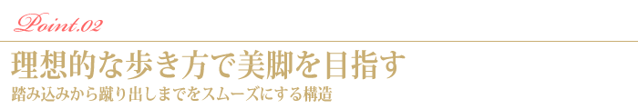 Point.2　理想的な歩き方で美脚を目指す。踏み込みから蹴り出しまでをスムーズにする構造。