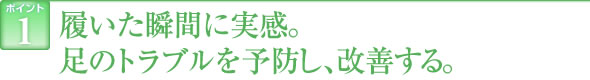 ポイント1　履いた瞬間に実感。足のトラブルを予防し、改善する。