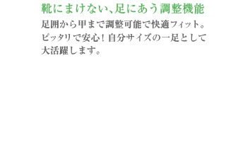 靴にまけない、足にあう調整機能<br />
足囲から甲まで調整可能で快適フィット。ピッタリで安心!自分サイズの一足として大活躍します。