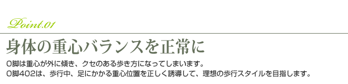 Point.01 身体の重心バランスを正常に  O脚は重心が外に傾き、クセのある歩き方になってしまいます。