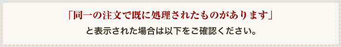 「同一の注文で既に処理されたものがあります」と表示された場合は以下をご確認ください。